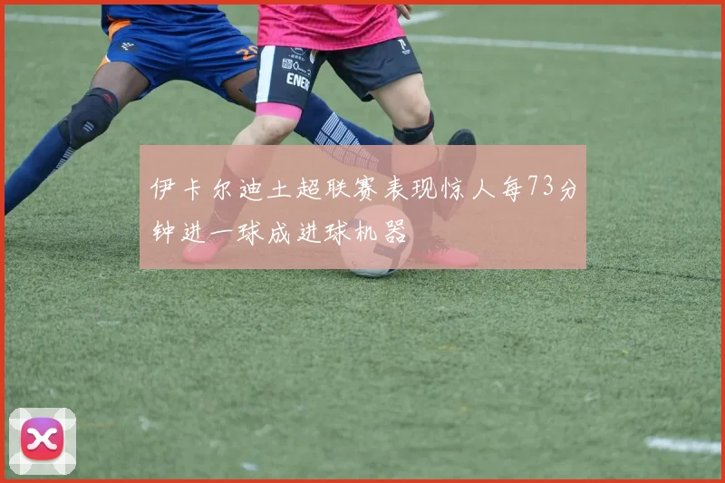 伊卡尔迪土超联赛表现惊人每73分钟进一球成进球机器