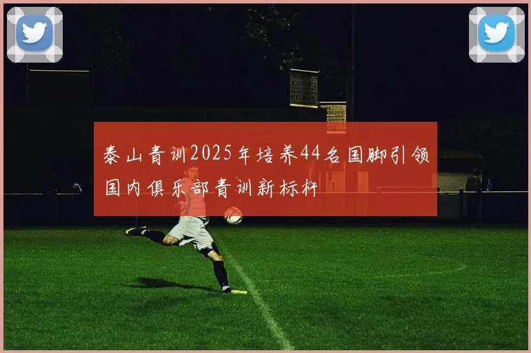 泰山青训2025年培养44名国脚引领国内俱乐部青训新标杆