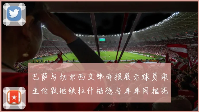 巴萨与切尔西交锋海报展示球员乘坐伦敦地铁拉什福德与库库同框亮相