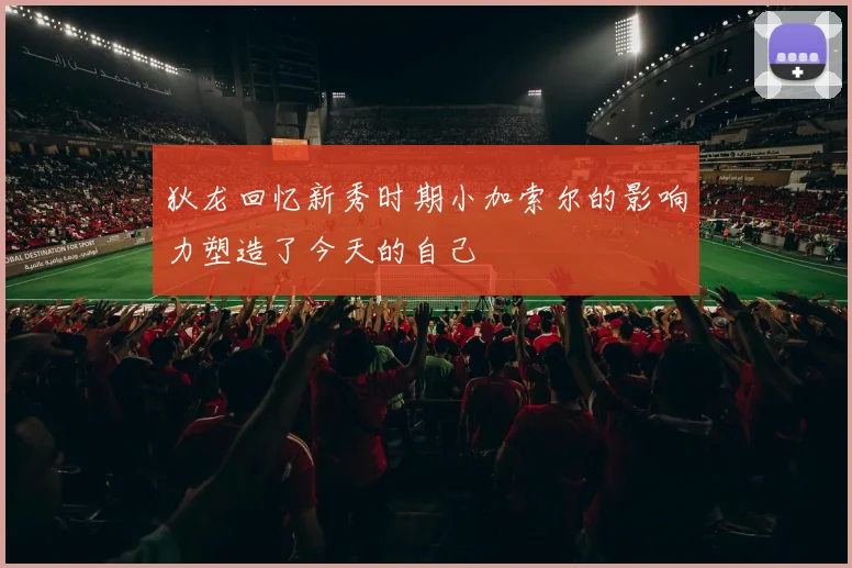 狄龙回忆新秀时期小加索尔的影响力塑造了今天的自己