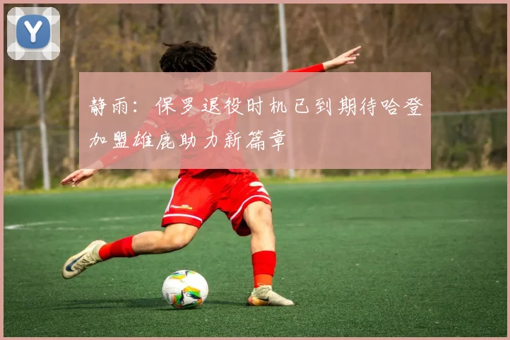 静雨：保罗退役时机已到期待哈登加盟雄鹿助力新篇章