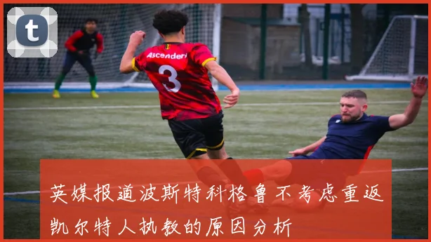 英媒报道波斯特科格鲁不考虑重返凯尔特人执教的原因分析