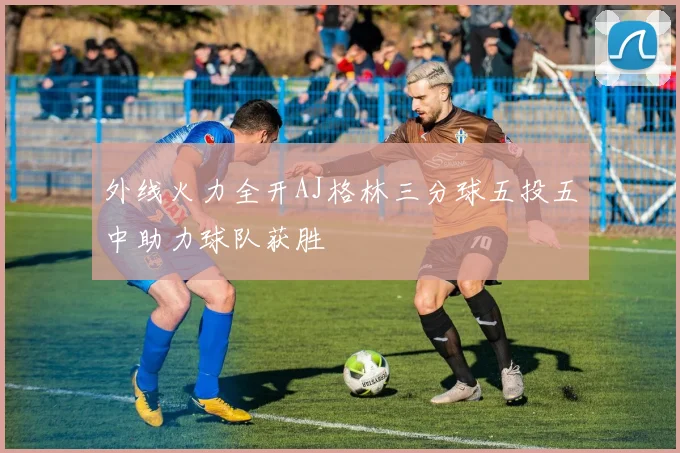 外线火力全开AJ格林三分球五投五中助力球队获胜