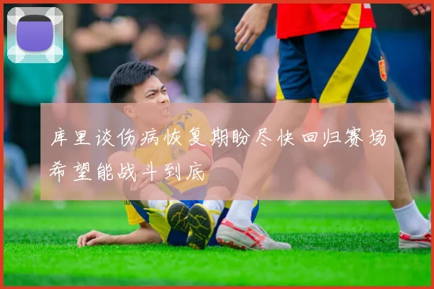 库里谈伤病恢复期盼尽快回归赛场希望能战斗到底