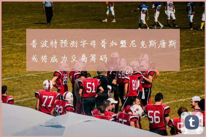 香波特预测字母哥加盟尼克斯唐斯或将成为交易筹码