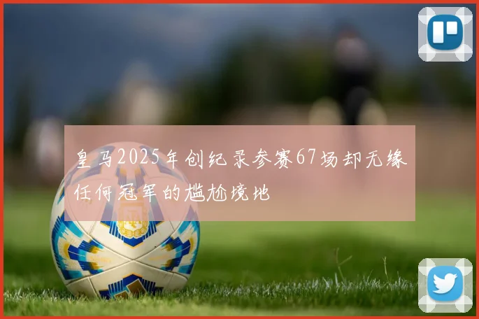 皇马2025年创纪录参赛67场却无缘任何冠军的尴尬境地