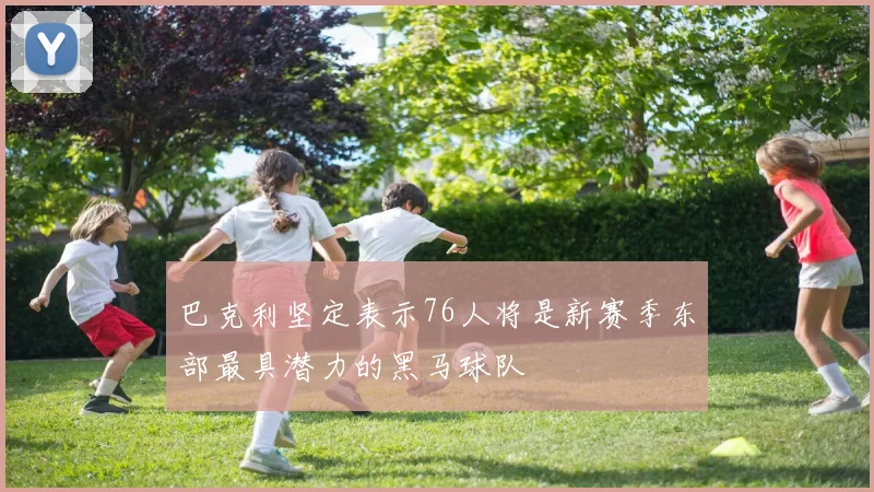 巴克利坚定表示76人将是新赛季东部最具潜力的黑马球队