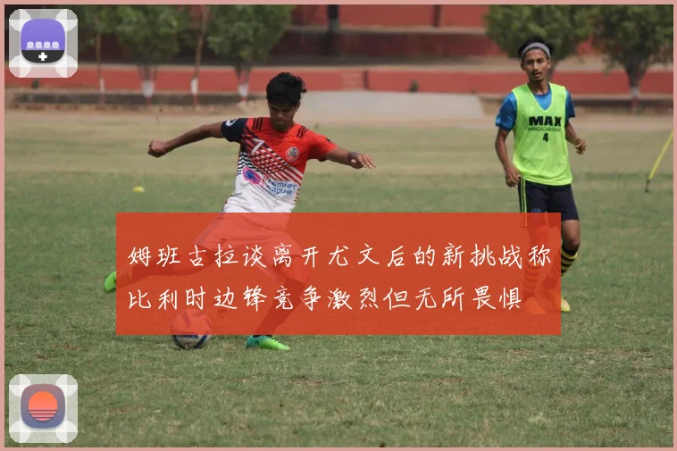 姆班古拉谈离开尤文后的新挑战称比利时边锋竞争激烈但无所畏惧