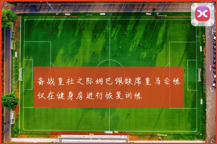 备战皇社之际姆巴佩缺席皇马合练仅在健身房进行恢复训练