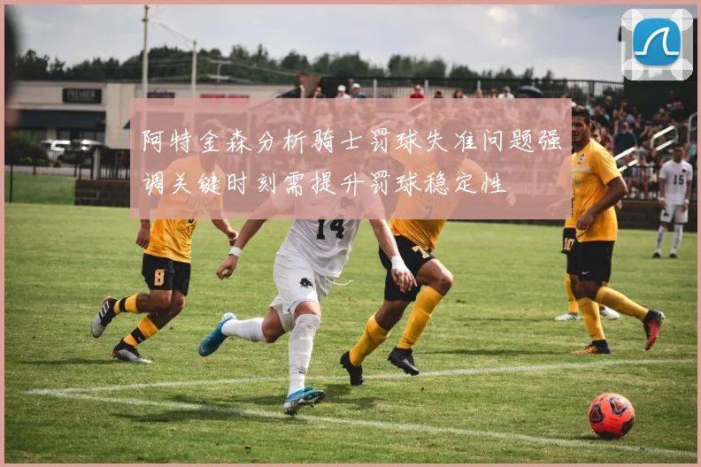 阿特金森分析骑士罚球失准问题强调关键时刻需提升罚球稳定性