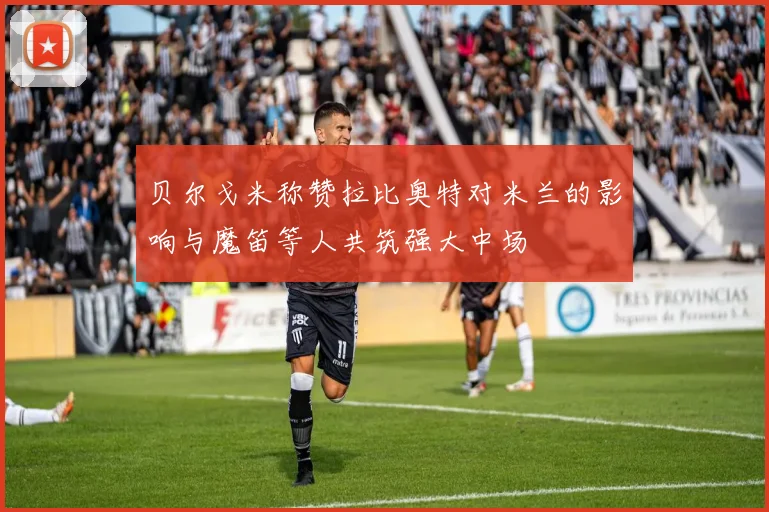 贝尔戈米称赞拉比奥特对米兰的影响与魔笛等人共筑强大中场