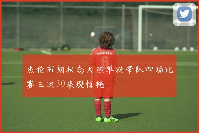 杰伦布朗状态火热单核带队四场比赛三次30表现惊艳